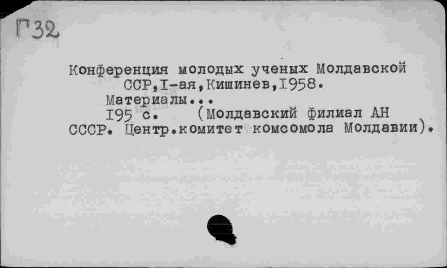 ﻿Р32,
Конференция молодых ученых Молдавской
ССР,I-ая,Кишинев,1958*
Материалы...
195 с* (Молдавский филиал АН СССР. Центр.комитет комсомола Молдавии).